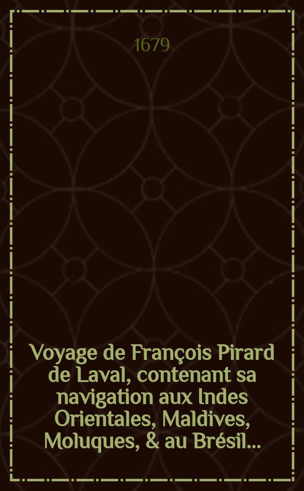 Voyage de François Pirard de Laval, contenant sa navigation aux Indes Orientales, Maldives, Moluques, & au Brésil ... : Avec une description exacte des moeurs, loix, façons de faire, police & gouvernement; ... : Divisé et 3 parties