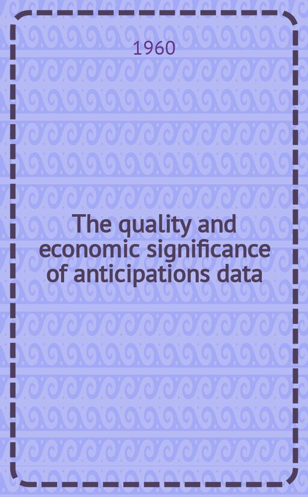 The quality and economic significance of anticipations data : A conference of the Universities-National bureau com. for economic research, held at Princeton on Nov. 8 and 9, 1957 : A report of the National bureau of economic research, New York