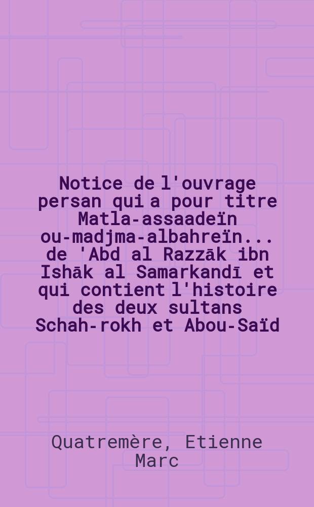 [Notice de l'ouvrage persan qui a pour titre Matla-assaadeïn ou-madjma-albahreïn ... de 'Abd al Razzāk ibn Ishāk al Samarkandī et qui contient l'histoire des deux sultans Schah-rokh et Abou-Saïd