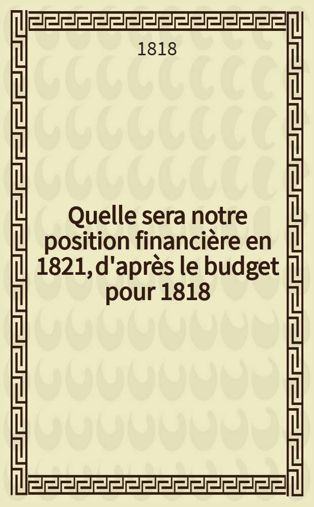 Quelle sera notre position financi&egrave;re en 1821, d'apr&egrave;s le budget pour 1818