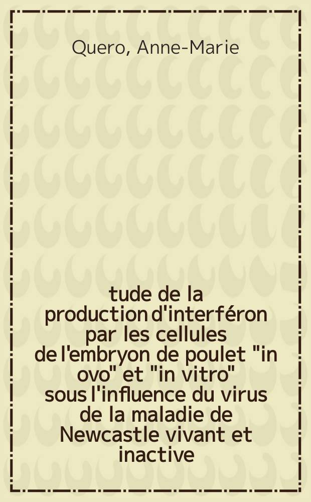 Étude de la production d'interféron par les cellules de l'embryon de poulet "in ovo" et "in vitro" sous l'influence du virus de la maladie de Newcastle vivant et inactive: 1-re thèse; Propositions données par la Faculté: 2-e thèse: Thèses ... / par Anne-Marie Quero ..