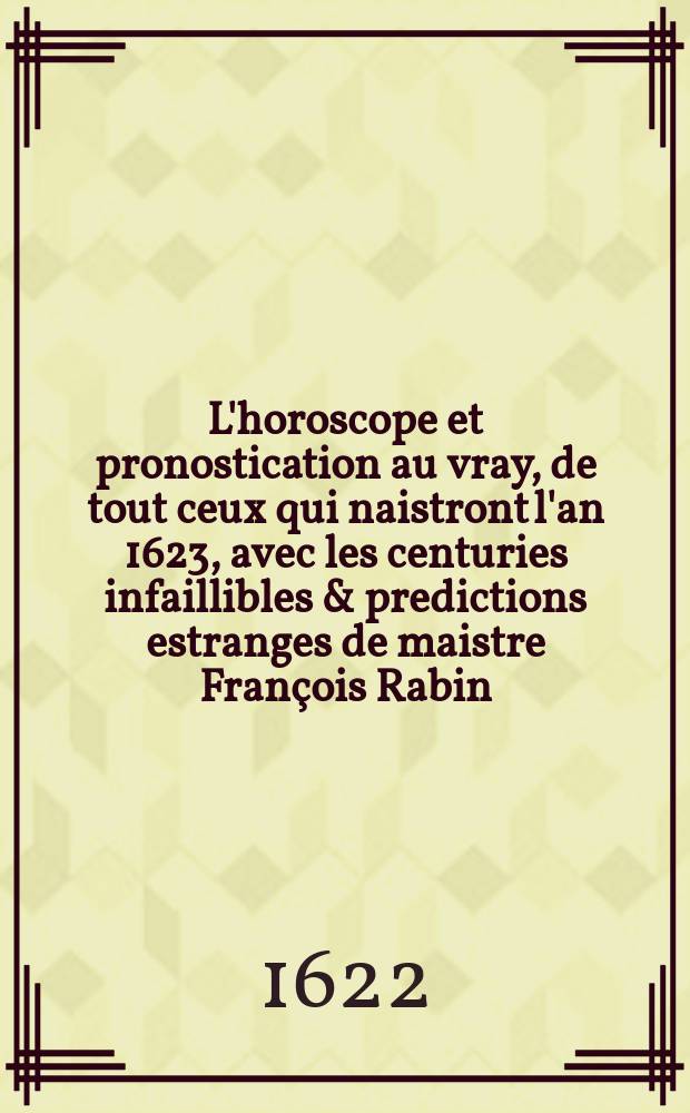 L'horoscope et pronostication au vray, de tout ceux qui naistront l'an 1623, avec les centuries infaillibles & predictions estranges de maistre François Rabin, disciple de Mauregard, pour vingt annees, & principalement pour l'an 1623 : Le tout tiré nouvellement de son Ephemeride, & calculé sur les constellations de nostre hemisphere