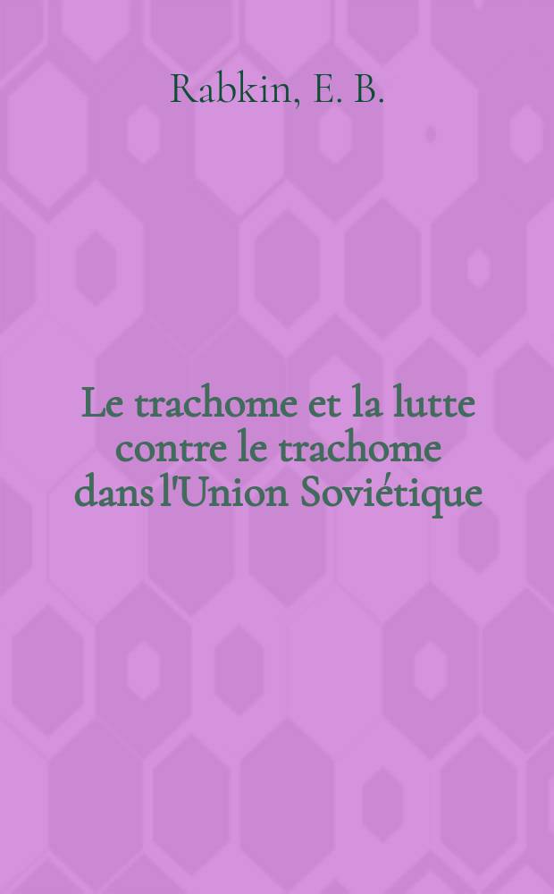 ... Le trachome et la lutte contre le trachome dans l'Union Sovi&eacute;tique : Rapport pr&eacute;sent&eacute; au Pr&eacute;sidium de la Section Ophtalmologique du Conseil Scientifique du Commissariat du Peuple pour la Protection de la Sant&eacute; le 13. avril 1934