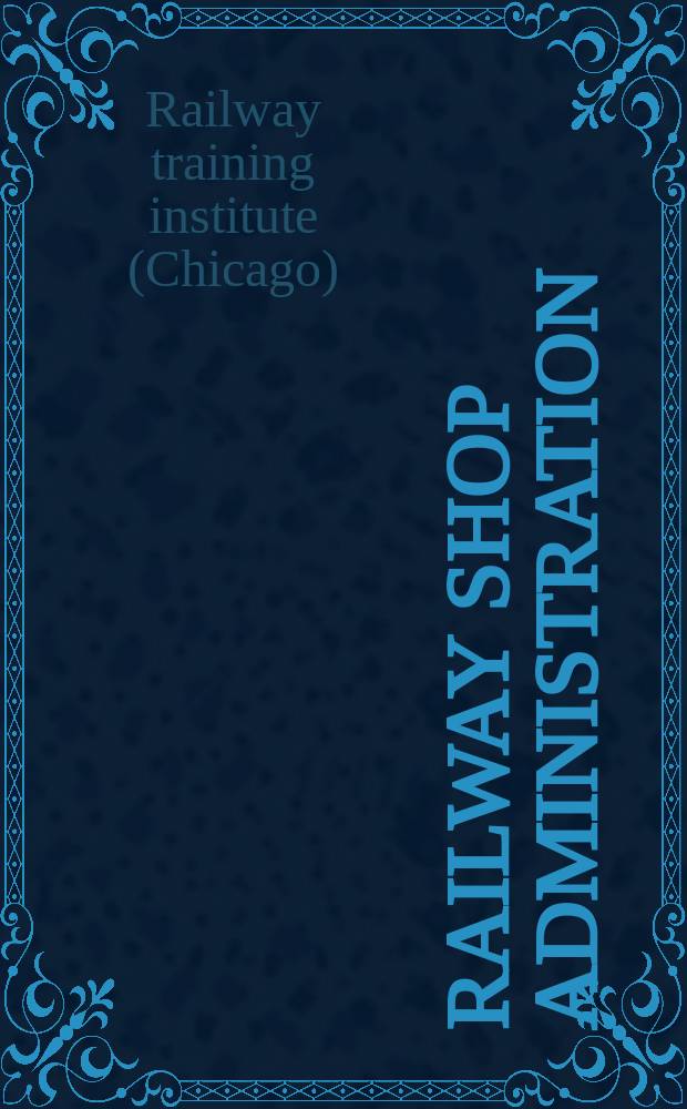 Railway shop administration : A practical course in foremanship for foremen and others employed in a supervisory capacity in locomotive and car departments of American and Canadian railways, and for all employees who aim at positions of supervision : Outline of the course
