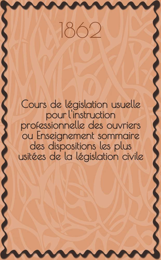 Cours de législation usuelle pour l'instruction professionnelle des ouvriers ou Enseignement sommaire des dispositions les plus usitées de la législation civile, commerciale, industrielle et administrative
