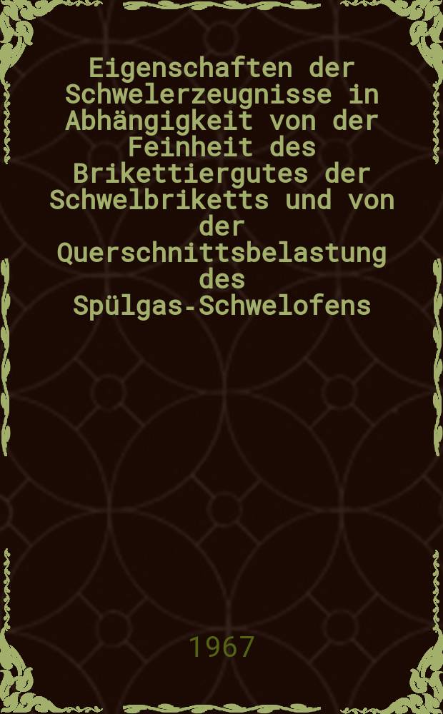 Eigenschaften der Schwelerzeugnisse in Abhängigkeit von der Feinheit des Brikettiergutes der Schwelbriketts und von der Querschnittsbelastung des Spülgas-Schwelofens