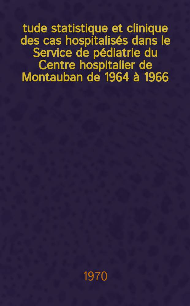 Étude statistique et clinique des cas hospitalisés dans le Service de pédiatrie du Centre hospitalier de Montauban de 1964 à 1966 : Thèse ..