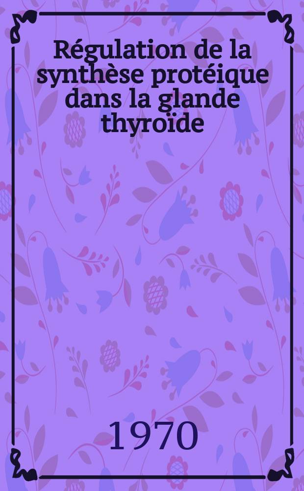 Régulation de la synthèse protéique dans la glande thyroïde : Thèse ... prés. à la Fac. des sciences de Paris
