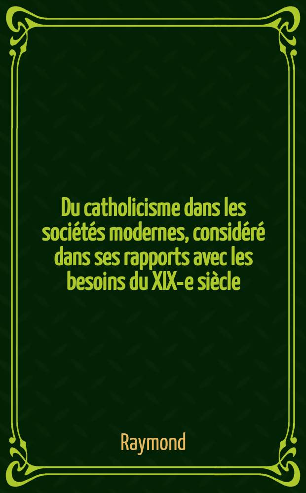 Du catholicisme dans les soci&eacute;t&eacute;s modernes, consid&eacute;r&eacute; dans ses rapports avec les besoins du XIX-e si&egrave;cle