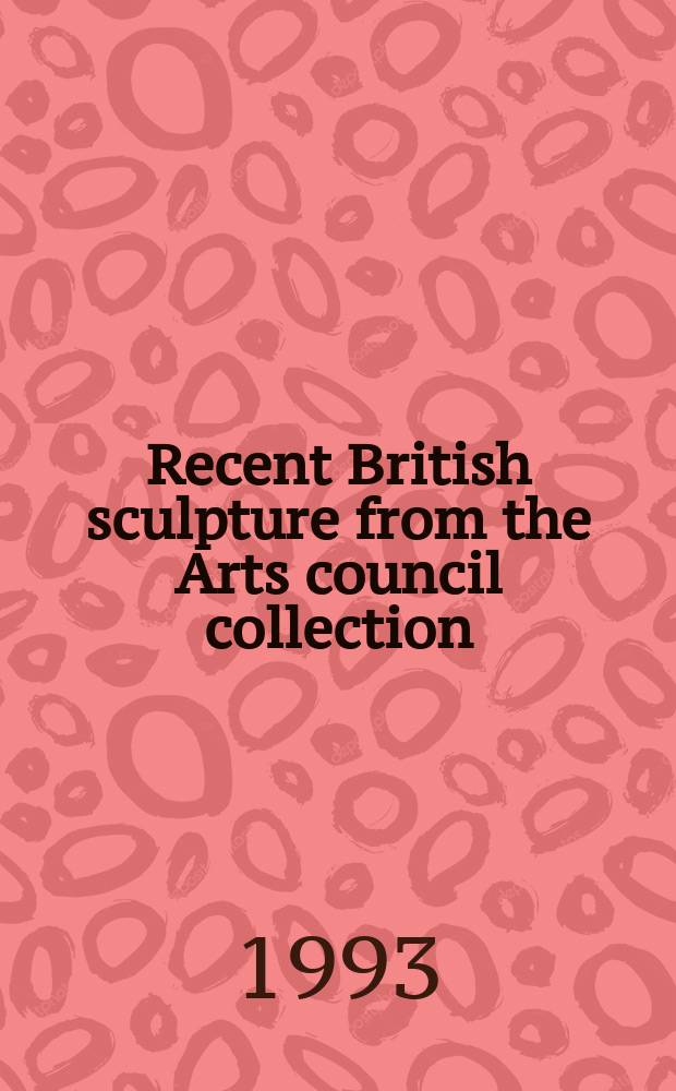 Recent British sculpture from the Arts council collection : A Nat. touring Exhib. from the South bank centre, 1993 : Catalogue