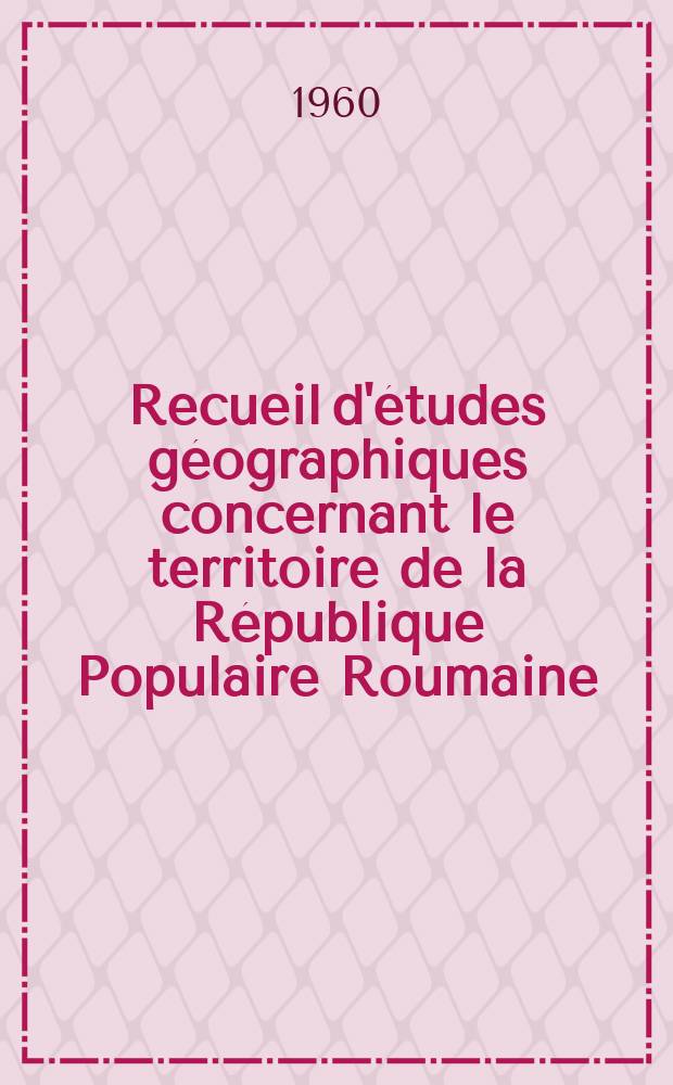 Recueil d'études géographiques concernant le territoire de la République Populaire Roumaine : Publ. à l'occasion du XIX-e congrès international de géographie, Stockholm, 1960
