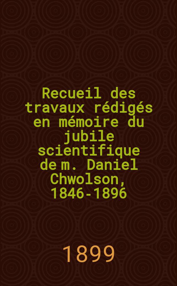 Recueil des travaux r&eacute;dig&eacute;s en m&eacute;moire du jubile scientifique de m. Daniel Chwolson, 1846-1896