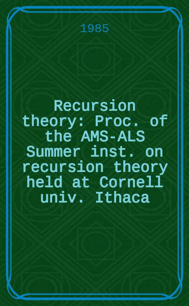 Recursion theory : Proc. of the AMS-ALS Summer inst. on recursion theory held at Cornell univ. Ithaca (N. Y.), June 28 - July 16, 1982