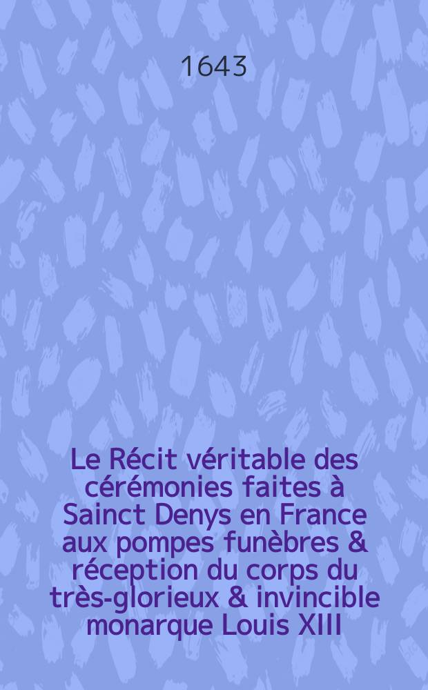 Le R&eacute;cit v&eacute;ritable des c&eacute;r&eacute;monies faites &agrave; Sainct Denys en France aux pompes fun&egrave;bres & r&eacute;ception du corps du tr&egrave;s-glorieux & invincible monarque Louis XIII. surnomm&eacute; le Iuste, le mardy, 19. may 1643 : Avec la liste des rois de France, qui sont ens&eacute;pulturez dans la dite &eacute;glise et abbaye