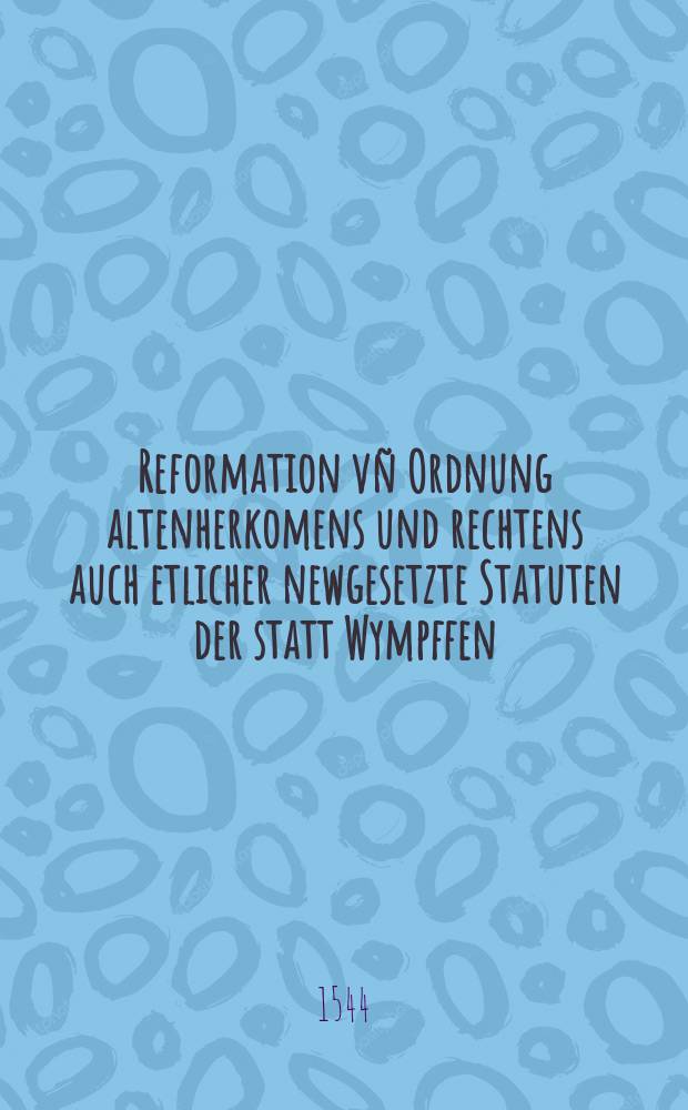 Reformation vñ Ordnung altenherkomens und rechtens auch etlicher newgesetzte Statuten der statt Wympffen