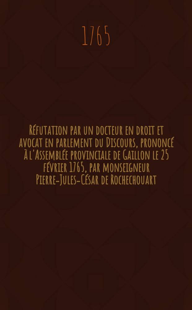 R&eacute;futation par un docteur en droit et avocat en parlement du Discours, prononc&eacute; &agrave; l'Assembl&eacute;e provinciale de Gaillon le 25 f&eacute;vrier 1765, par monseigneur Pierre-Jules-C&eacute;sar de Rochechouart, &eacute;v&ecirc;que de Bayeux, & imprim&eacute; &agrave; la suite de l'Instruction pastorale des archev&ecirc;que & &eacute;v&ecirc;ques de la province de Tours en 1765