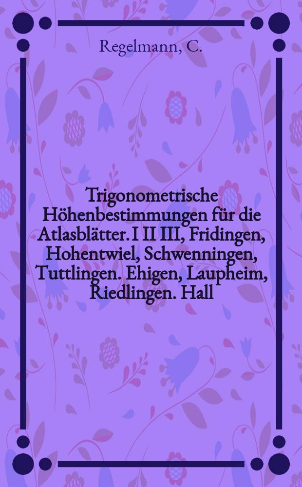 Trigonometrische H&ouml;henbestimmungen f&uuml;r die Atlasbl&auml;tter. I II III, Fridingen, Hohentwiel, Schwenningen, Tuttlingen. Ehigen, Laupheim, Riedlingen. Hall, Kirchberg und K&uuml;nzelsau