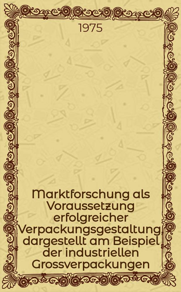 Marktforschung als Voraussetzung erfolgreicher Verpackungsgestaltung, dargestellt am Beispiel der industriellen Grossverpackungen : Inaug.-Diss. ... der Wirtschafts- und sozialwiss. Fak. der Univ. zu K&ouml;ln