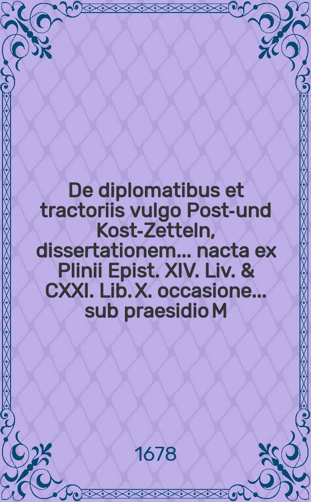 De diplomatibus et tractoriis vulgo Post-und Kost-Zetteln, dissertationem ... nacta ex Plinii Epist. XIV. Liv. & CXXI. Lib. X. occasione ... sub praesidio M. Jacobi Reichii ... defendet Johannes Georgius D&ouml;pnerus, ... ad d. 4 Februarii 1678