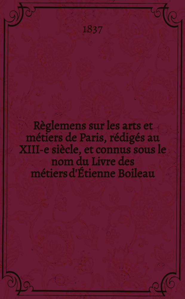 Règlemens sur les arts et métiers de Paris, rédigés au XIII-e siècle, et connus sous le nom du Livre des métiers d'Étienne Boileau