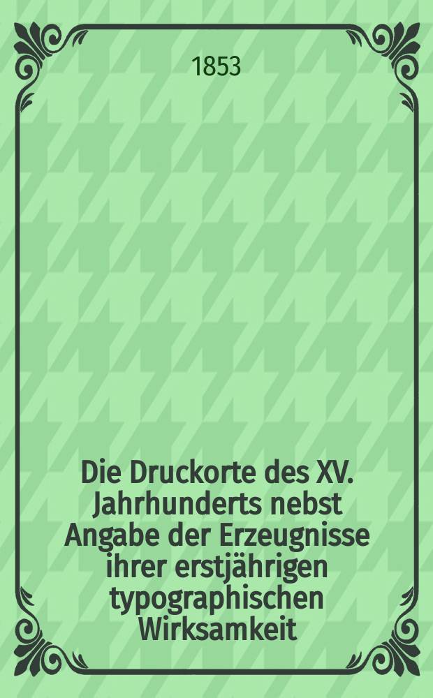 Die Druckorte des XV. Jahrhunderts nebst Angabe der Erzeugnisse ihrer erstjährigen typographischen Wirksamkeit : Mit einem Anhange: Verzeichniss der je ersten Typographen und jener Druckorte deren allererste Drucker bis jetzt unbekannt geblieben sind