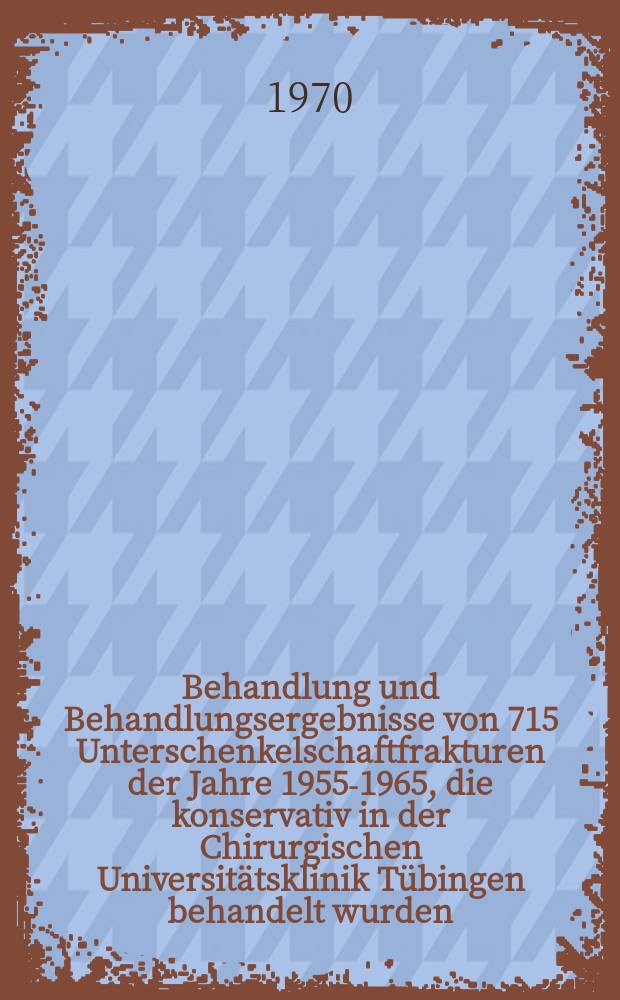 Behandlung und Behandlungsergebnisse von 715 Unterschenkelschaftfrakturen der Jahre 1955-1965, die konservativ in der Chirurgischen Universitätsklinik Tübingen behandelt wurden : Inaug.-Diss. ... einer Med. Fak. der ... Univ. zu Tübingen