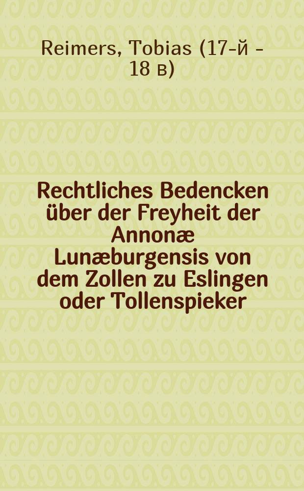Rechtliches Bedencken über der Freyheit der Annonæ Lunæburgensis von dem Zollen zu Eslingen oder Tollenspieker : Auff Begehren eines ... Rathes der Stadt Lüneburg ..