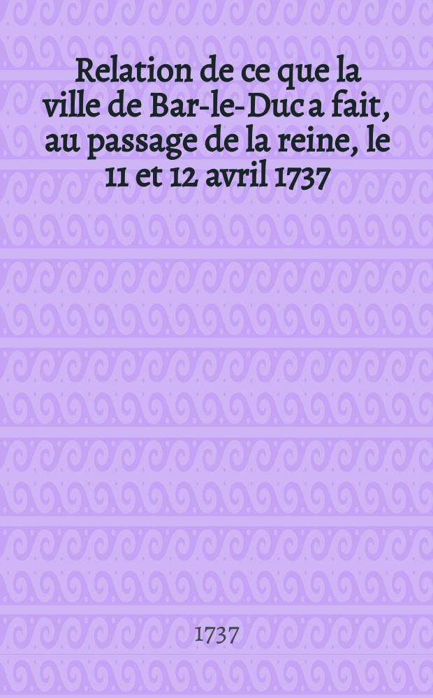 Relation de ce que la ville de Bar-le-Duc a fait, au passage de la reine, le 11 et 12 avril 1737