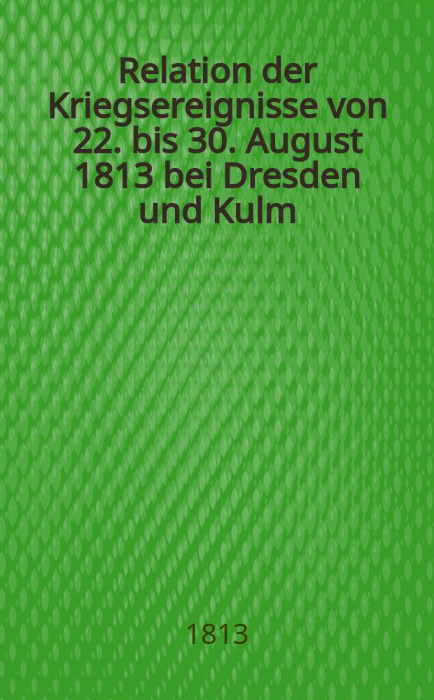 Relation der Kriegsereignisse von 22. bis 30. August 1813 bei Dresden und Kulm