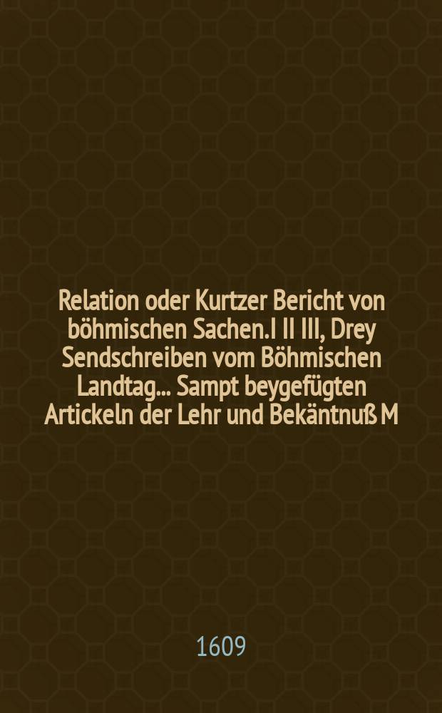 Relation oder Kurtzer Bericht von böhmischen Sachen. I II III, Drey Sendschreiben vom Böhmischen Landtag ... Sampt beygefügten Artickeln der Lehr und Bekäntnuß M. Johann Hussen .... Die Defensionartickel, welcher sich die evangelischen Stände der Cron Behmen auff gemeldtem Landtage mit einander verglichen. Copia deß von der Röm. kay. May. als Königs in Böhmen ... Majestatsbrieffs ... die Freystellung der Religion und andere ... Puncten betreffend : Darinnen