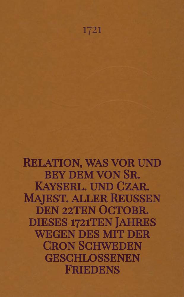 Relation, was vor und bey dem von Sr. Kayserl. und Czar. Majest. aller Reussen den 22ten Octobr. dieses 1721ten Jahres wegen des mit der Cron Schweden geschlossenen Friedens, verordneten Festins in Petersburg passiret