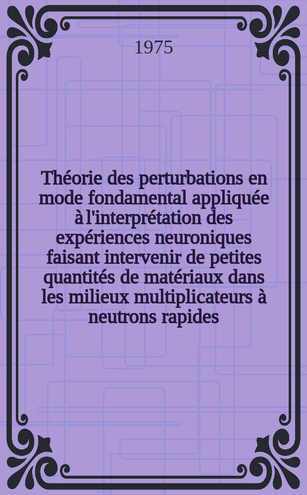 Théorie des perturbations en mode fondamental appliquée à l'interprétation des expériences neuroniques faisant intervenir de petites quantités de matériaux dans les milieux multiplicateurs à neutrons rapides : Thèse prés. à l'Univ. de Paris-Sud ..