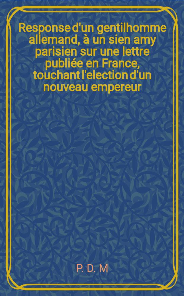 Response d'un gentilhomme allemand, à un sien amy parisien sur une lettre publiée en France, touchant l'election d'un nouveau empereur = Responsum equitis Germani ad amicum Parisiensem super epistola per Franciam vulgata de novo imperatore eligendo