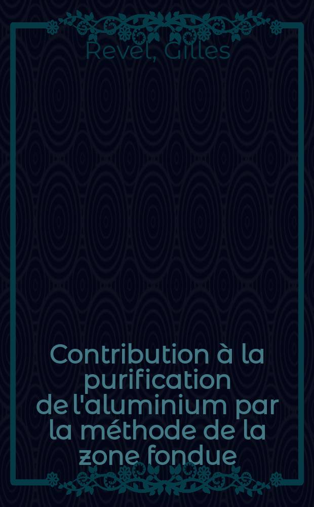 Contribution à la purification de l'aluminium par la méthode de la zone fondue: 1-re thèse; Propositions données par la Faculté: 2-e thèse: Thèses présentées à la Faculté des sciences de l'Univ. de Paris ... / par Gilles Revel