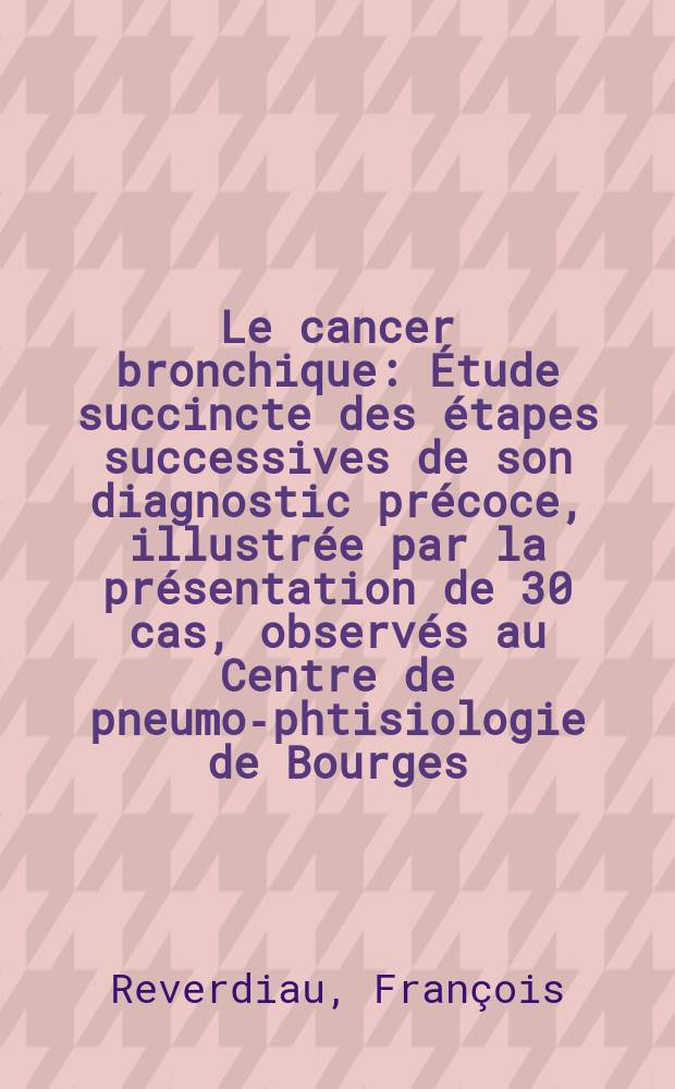 Le cancer bronchique : Étude succincte des étapes successives de son diagnostic précoce, illustrée par la présentation de 30 cas, observés au Centre de pneumo-phtisiologie de Bourges : Thèse pour le doctorat en méd. (diplôme d'État)