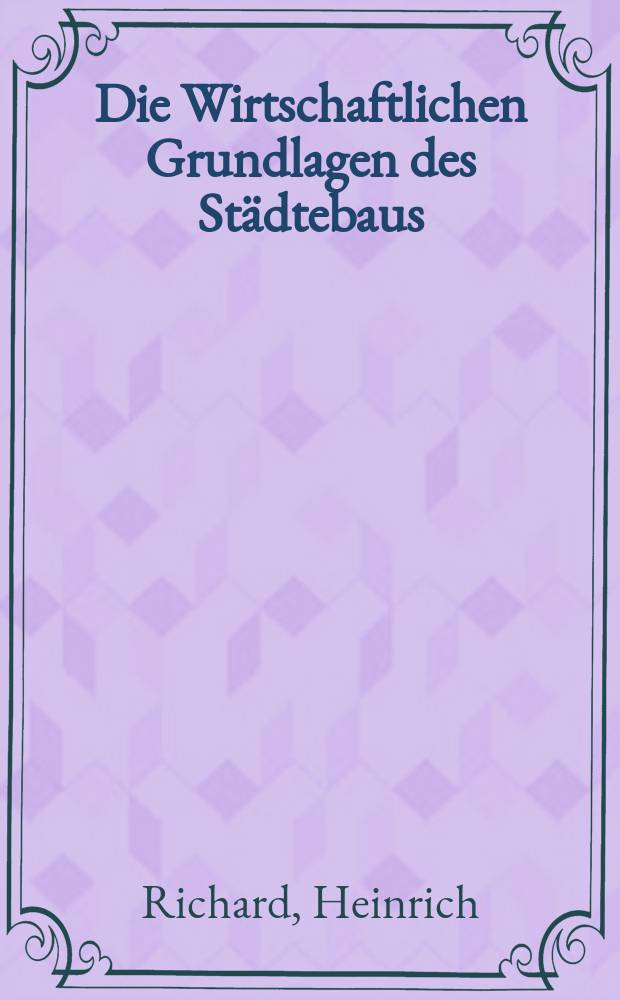 Die Wirtschaftlichen Grundlagen des Städtebaus : Eine Untersuchung über den Einfluss des Steuerwesens auf die Rentierlichkeit des Grundeigentums und auf die Steigerung der Gütererzeugung : Ein Beitrag zur Bodenreform und zur Monopolbekämpfung