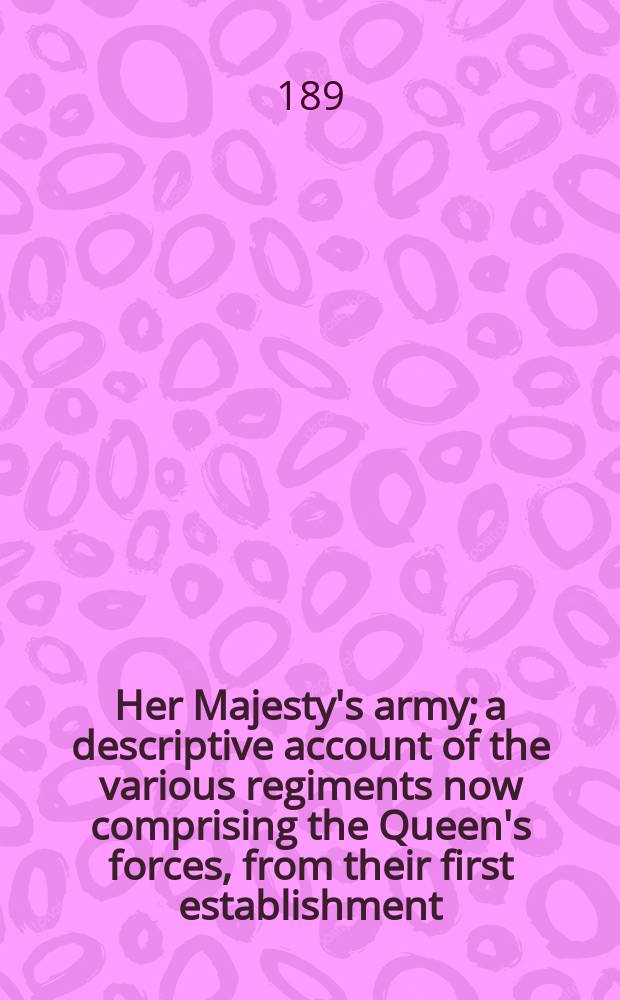 Her Majesty's army; a descriptive account of the various regiments now comprising the Queen's forces, from their first establishment
