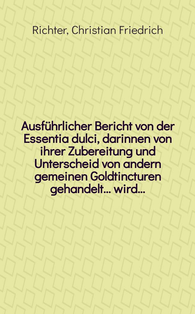 Ausführlicher Bericht von der Essentia dulci, darinnen von ihrer Zubereitung und Unterscheid von andern gemeinen Goldtincturen gehandelt ... wird. ...