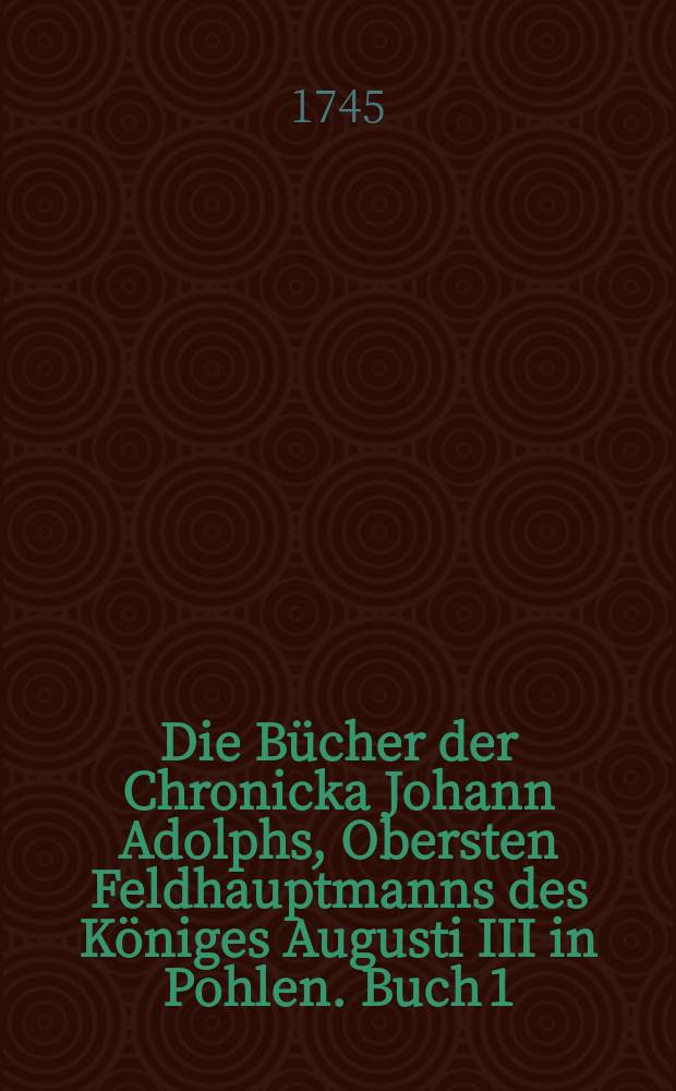 Die Bücher der Chronicka Johann Adolphs, Obersten Feldhauptmanns des Königes Augusti III in Pohlen. Buch 1