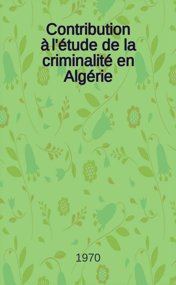 Contribution à l'étude de la criminalité en Algérie : Considérations statistiques, psycho-pathologiques et psycho-sociologiques : Thèse ..
