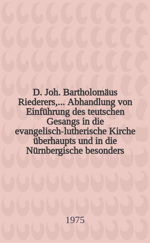 D. Joh. Bartholomäus Riederers, ... Abhandlung von Einführung des teutschen Gesangs in die evangelisch-lutherische Kirche überhaupts und in die Nürnbergische besonders. Wobey auch von den ältesten Gesangbüchern und Liedern, so bis zum Tode Lutherei Herausgegeben und verfertigt worden gehandelt wird
