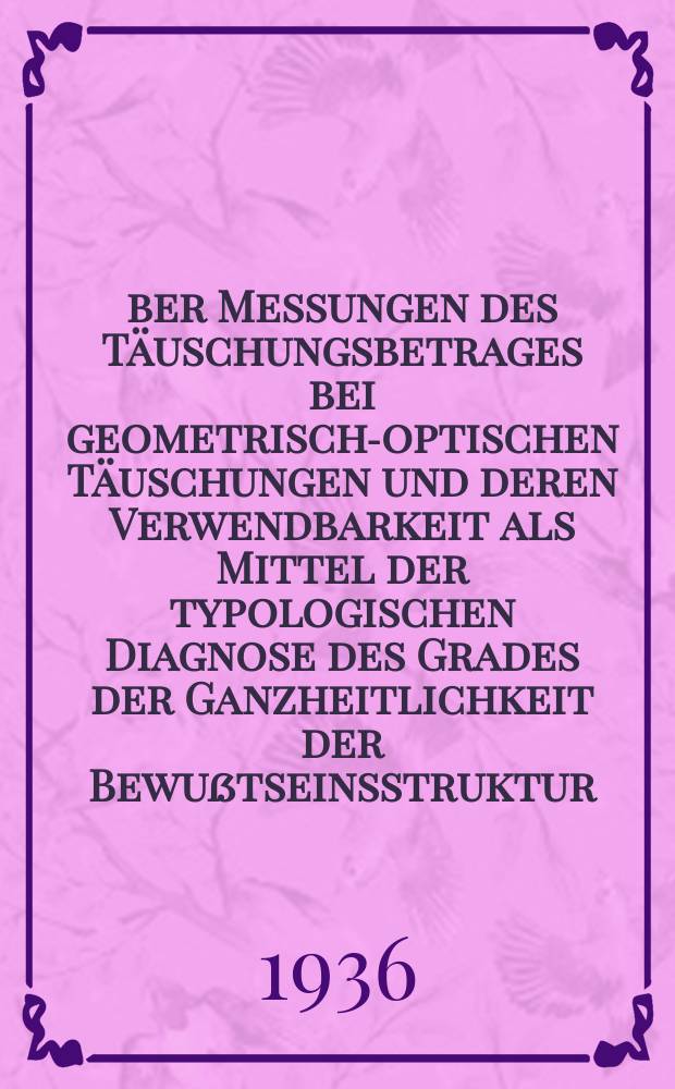 Über Messungen des Täuschungsbetrages bei geometrisch-optischen Täuschungen und deren Verwendbarkeit als Mittel der typologischen Diagnose des Grades der Ganzheitlichkeit der Bewußtseinsstruktur : Von der Technischen Hochschule der Freien Stadt Danzig zur Erlangung der Würde eines Dr. phil. genehmigte Diss