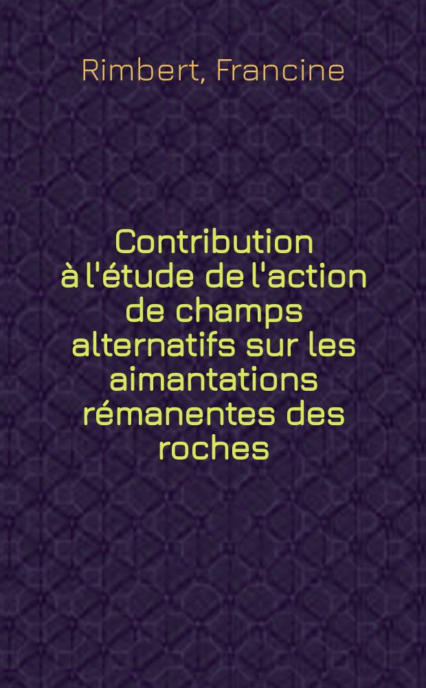 Contribution à l'étude de l'action de champs alternatifs sur les aimantations rémanentes des roches: Applications géophysiques; Propositions données par la Faculté: 1-re thèse: 2-e thèse: Thèse présentées à ... l'Univ. de Paris pour obtenir le grade de docteur ès sciences physiques / par Francine Rimbert
