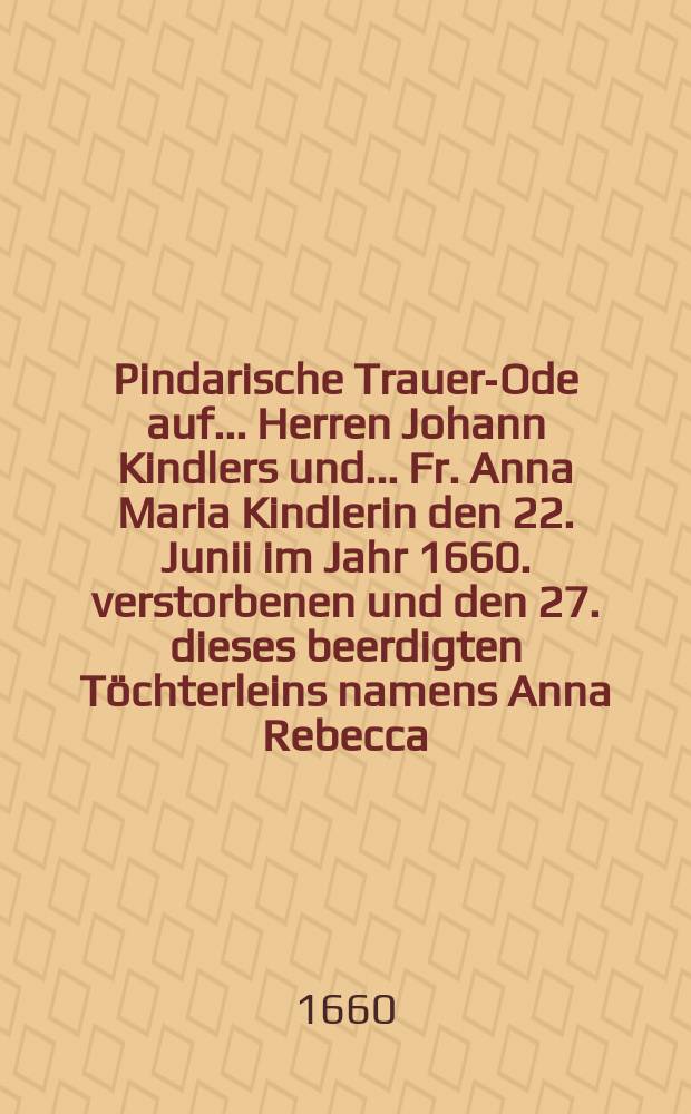 Pindarische Trauer-Ode auf ... Herren Johann Kindlers und ... Fr. Anna Maria Kindlerin den 22. Junii im Jahr 1660. verstorbenen und den 27. dieses beerdigten Töchterleins namens Anna Rebecca