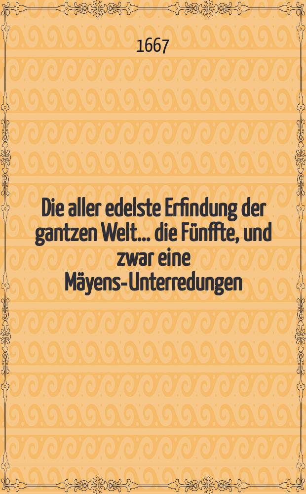 Die aller edelste Erfindung der gantzen Welt ... die F&uuml;nffte, und zwar eine M&auml;yens-Unterredungen : Beschrieben und f&uuml;rgestellet von Dem R&uuml;stigen