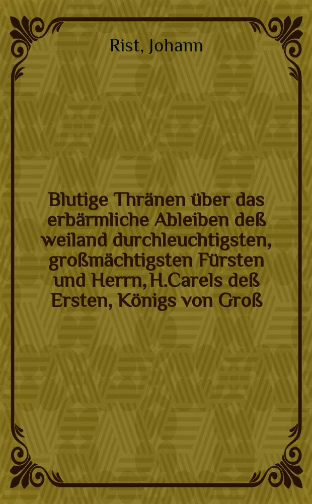 Blutige Thränen über das erbärmliche Ableiben deß weiland durchleuchtigsten, großmächtigsten Fürsten und Herrn, H.Carels deß Ersten, Königs von Groß - Britannien, Franckreich und Irrland, Beschützers des Glaubens, welcher am dreissigsten Tage deß Jenners deß 1649. Jahrs zu Londen öffentlich ist enthauptet worden, aus hochbetrübtem mitleidigen Hertzen am Ufer der Täms vergossen von Tirsis dem Tamsschäffer