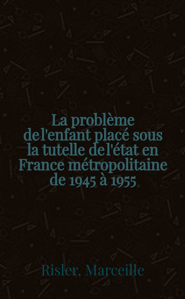 La problème de l'enfant placé sous la tutelle de l'état en France métropolitaine de 1945 à 1955 : Thèse principale de doctorat ès-lettres