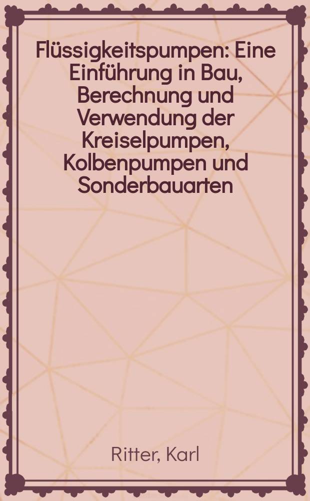 Fl&uuml;ssigkeitspumpen : Eine Einf&uuml;hrung in Bau, Berechnung und Verwendung der Kreiselpumpen, Kolbenpumpen und Sonderbauarten