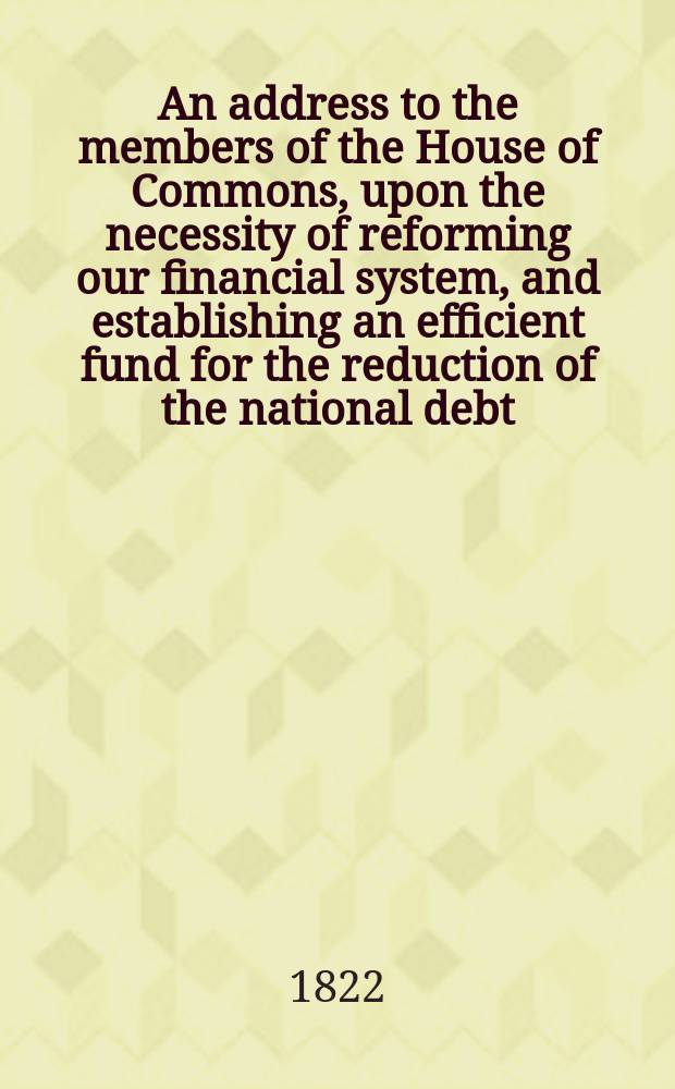 An address to the members of the House of Commons, upon the necessity of reforming our financial system, and establishing an efficient fund for the reduction of the national debt : With the outline of a plan for that purpose
