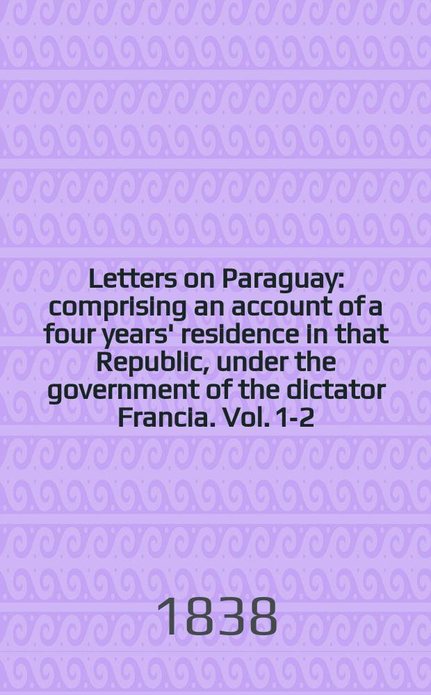 Letters on Paraguay: comprising an account of a four years' residence in that Republic, under the government of the dictator Francia. Vol. 1-2 : In 2 vols
